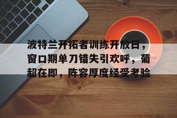 lol比赛回放-包含波特兰开拓者训练开放日,窗口期单刀错失引欢呼,葡超在即,阵容厚度经受考验的词条
